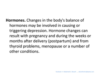Hormones. Changes in the body's balance of
hormones may be involved in causing or
triggering depression. Hormone changes can
result with pregnancy and during the weeks or
months after delivery (postpartum) and from
thyroid problems, menopause or a number of
other conditions.
facebook >>> Abdalmalk E. Aboseif ….. aboseifonline@yahoo.com
 