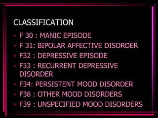 CLASSIFICATION
• F 30 : MANIC EPISODE
• F 31: BIPOLAR AFFECTIVE DISORDER
• F32 : DEPRESSIVE EPISODE
• F33 : RECURRENT DEPRESSIVE
DISORDER
• F34: PERSISTENT MOOD DISORDER
• F38 : OTHER MOOD DISORDERS
• F39 : UNSPECIFIED MOOD DISORDERS
 