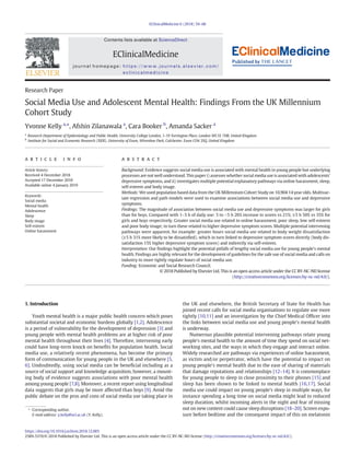 Research Paper
Social Media Use and Adolescent Mental Health: Findings From the UK Millennium
Cohort Study
Yvonne Kelly a,
⁎, Afshin Zilanawala a
, Cara Booker b
, Amanda Sacker a
a
Research Department of Epidemiology and Public Health, University College London, 1-19 Torrington Place, London WC1E 7HB, United Kingdom
b
Institute for Social and Economic Research (ISER), University of Essex, Wivenhoe Park, Colchester, Essex CO4 3SQ, United Kingdom
a b s t r a c ta r t i c l e i n f o
Article history:
Received 4 December 2018
Accepted 17 December 2018
Available online 4 January 2019
Background: Evidence suggests social media use is associated with mental health in young people but underlying
processes are not well understood. This paper i) assesses whether social media use is associated with adolescents'
depressive symptoms, and ii) investigates multiple potential explanatory pathways via online harassment, sleep,
self-esteem and body image.
Methods: We used population based data from the UK Millennium Cohort Study on 10,904 14 year olds. Multivar-
iate regression and path models were used to examine associations between social media use and depressive
symptoms.
Findings: The magnitude of association between social media use and depressive symptoms was larger for girls
than for boys. Compared with 1–3 h of daily use: 3 to b5 h 26% increase in scores vs 21%; ≥5 h 50% vs 35% for
girls and boys respectively. Greater social media use related to online harassment, poor sleep, low self-esteem
and poor body image; in turn these related to higher depressive symptom scores. Multiple potential intervening
pathways were apparent, for example: greater hours social media use related to body weight dissatisfaction
(≥5 h 31% more likely to be dissatisﬁed), which in turn linked to depressive symptom scores directly (body dis-
satisfaction 15% higher depressive symptom scores) and indirectly via self-esteem.
Interpretation: Our ﬁndings highlight the potential pitfalls of lengthy social media use for young people's mental
health. Findings are highly relevant for the development of guidelines for the safe use of social media and calls on
industry to more tightly regulate hours of social media use.
Funding: Economic and Social Research Council.
© 2018 Published by Elsevier Ltd. This is an open access article under the CC BY-NC-ND license
(http://creativecommons.org/licenses/by-nc-nd/4.0/).
Keywords:
Social media
Mental health
Adolescence
Sleep
Body image
Self-esteem
Online harassment
1. Introduction
Youth mental health is a major public health concern which poses
substantial societal and economic burdens globally [1,2]. Adolescence
is a period of vulnerability for the development of depression [3] and
young people with mental health problems are at higher risk of poor
mental health throughout their lives [4]. Therefore, intervening early
could have long-term knock on beneﬁts for population health. Social
media use, a relatively recent phenomena, has become the primary
form of communication for young people in the UK and elsewhere [5,
6]. Undoubtedly, using social media can be beneﬁcial including as a
source of social support and knowledge acquisition, however, a mount-
ing body of evidence suggests associations with poor mental health
among young people [7,8]. Moreover, a recent report using longitudinal
data suggests that girls may be more affected than boys [9]. Amid the
public debate on the pros and cons of social media use taking place in
the UK and elsewhere, the British Secretary of State for Health has
joined recent calls for social media organisations to regulate use more
tightly [10,11] and an investigation by the Chief Medical Ofﬁcer into
the links between social media use and young people's mental health
is underway.
Numerous plausible potential intervening pathways relate young
people's mental health to the amount of time they spend on social net-
working sites, and the ways in which they engage and interact online.
Widely researched are pathways via experiences of online harassment,
as victim and/or perpetrator, which have the potential to impact on
young people's mental health due to the ease of sharing of materials
that damage reputations and relationships [12–14]. It is commonplace
for young people to sleep in close proximity to their phones [15] and
sleep has been shown to be linked to mental health [16,17]. Social
media use could impact on young people's sleep in multiple ways, for
instance spending a long time on social media might lead to reduced
sleep duration, whilst incoming alerts in the night and fear of missing
out on new content could cause sleep disruptions [18–20]. Screen expo-
sure before bedtime and the consequent impact of this on melatonin
EClinicalMedicine 6 (2018) 59–68
⁎ Corresponding author.
E-mail address: y.kelly@ucl.ac.uk (Y. Kelly).
https://doi.org/10.1016/j.eclinm.2018.12.005
2589-5370/© 2018 Published by Elsevier Ltd. This is an open access article under the CC BY-NC-ND license (http://creativecommons.org/licenses/by-nc-nd/4.0/).
Contents lists available at ScienceDirect
EClinicalMedicine
journal homepage: https://www.journals.elsevier.com/
eclinicalmedicine
 