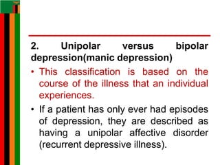2. Unipolar versus bipolar
depression(manic depression)
• This classification is based on the
course of the illness that an individual
experiences.
• If a patient has only ever had episodes
of depression, they are described as
having a unipolar affective disorder
(recurrent depressive illness).
 