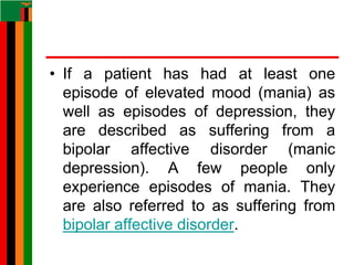 • If a patient has had at least one
episode of elevated mood (mania) as
well as episodes of depression, they
are described as suffering from a
bipolar affective disorder (manic
depression). A few people only
experience episodes of mania. They
are also referred to as suffering from
bipolar affective disorder.
 