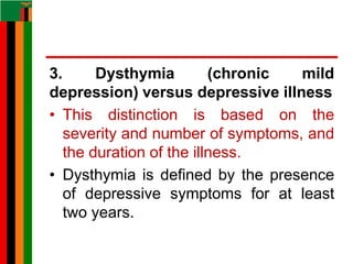 3. Dysthymia (chronic mild
depression) versus depressive illness
• This distinction is based on the
severity and number of symptoms, and
the duration of the illness.
• Dysthymia is defined by the presence
of depressive symptoms for at least
two years.
 