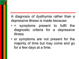 A diagnosis of dysthymia rather than a
depressive illness is made because:
• < symptoms present to fulfil the
diagnostic criteria for a depressive
illness
• or symptoms are not present for the
majority of time but may come and go
for a few days at a time.
 