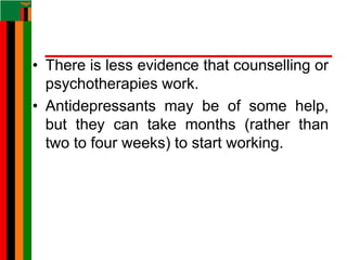 • There is less evidence that counselling or
psychotherapies work.
• Antidepressants may be of some help,
but they can take months (rather than
two to four weeks) to start working.
 