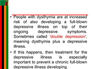 • People with dysthymia are at increased
risk of also developing a full-blown
depressive illness on top of their
ongoing depressive symptoms.
Sometimes called 'double depression',
meaning dysthymia plus a depressive
illness.
• If this happens, then treatment for the
depressive illness is especially
important to prevent a chronic full-blown
depressive illness developing.
 