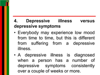 4. Depressive illness versus
depressive symptoms
• Everybody may experience low mood
from time to time, but this is different
from suffering from a depressive
illness.
• A depressive illness is diagnosed
when a person has a number of
depressive symptoms consistently
over a couple of weeks or more.
 