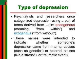 Type of depression
• Psychiatrists and researchers once
categorized depression using a pair of
terms derived from Latin: endogenous
(meaning "from within”) and
exogenous ("from without").
• These names were intended to
indicate whether someone’s
depression came from internal causes
(such as genetics) or external causes
(like a stressful or traumatic event).
 