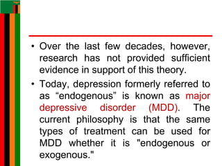 • Over the last few decades, however,
research has not provided sufficient
evidence in support of this theory.
• Today, depression formerly referred to
as “endogenous” is known as major
depressive disorder (MDD). The
current philosophy is that the same
types of treatment can be used for
MDD whether it is "endogenous or
exogenous."
 