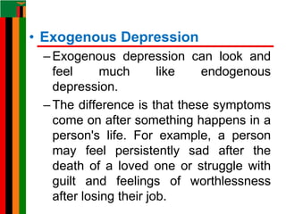 • Exogenous Depression
–Exogenous depression can look and
feel much like endogenous
depression.
–The difference is that these symptoms
come on after something happens in a
person's life. For example, a person
may feel persistently sad after the
death of a loved one or struggle with
guilt and feelings of worthlessness
after losing their job.
 