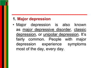 1. Major depression
• Major depression is also known
as major depressive disorder, classic
depression, or unipolar depression. It’s
fairly common. People with major
depression experience symptoms
most of the day, every day.
 