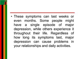 • These symptoms can last weeks or
even months. Some people might
have a single episode of major
depression, while others experience it
throughout their life. Regardless of
how long its symptoms last, major
depression can cause problems in
your relationships and daily activities.
 