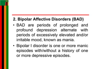 2. Bipolar Affective Disorders (BAD)
• BAD are periods of prolonged and
profound depression alternate with
periods of excessively elevated and/or
irritable mood, known as mania.
• Bipolar I disorder is one or more manic
episodes with/without a history of one
or more depressive episodes.
 
