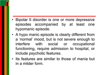 • Bipolar II disorder is one or more depressive
episodes accompanied by at least one
hypomanic episode.
• A hypo manic episode is clearly different from
a ‘normal’ mood, but is not severe enough to
interfere with social or occupational
functioning, require admission to hospital, or
include psychotic features.
• Its features are similar to those of mania but
in a milder form.
 