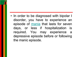 • In order to be diagnosed with bipolar I
disorder, you have to experience an
episode of mania that lasts for seven
days, or less if hospitalization is
required. You may experience a
depressive episode before or following
the manic episode.
 