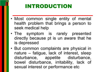 INTRODUCTION
• Most common single entity of mental
health problem that brings a person to
seek medical help
• The symptom is rarely presented
directly because pt is un aware that he
is depressed
• But common complaints are physical in
nature – fatigue, lack of interest, sleep
disturbance, appetite disturbance,
bowel disturbance, irritability, lack of
sexual interest or performance etc
 