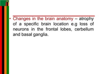 • Changes in the brain anatomy – atrophy
of a specific brain location e.g loss of
neurons in the frontal lobes, cerbellum
and basal ganglia.
 