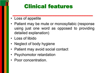 Clinical features
• Loss of appetite
• Patient may be mute or monosyllabic (response
using just one word as opposed to providing
detailed explanation)
• Loss of libido
• Neglect of body hygiene
• Patient may avoid social contact
• Psychomotor retardation
• Poor concentration.
 