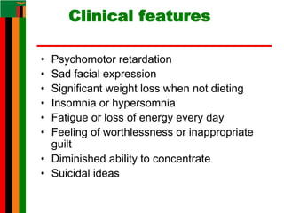 Clinical features
• Psychomotor retardation
• Sad facial expression
• Significant weight loss when not dieting
• Insomnia or hypersomnia
• Fatigue or loss of energy every day
• Feeling of worthlessness or inappropriate
guilt
• Diminished ability to concentrate
• Suicidal ideas
 