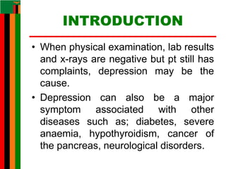INTRODUCTION
• When physical examination, lab results
and x-rays are negative but pt still has
complaints, depression may be the
cause.
• Depression can also be a major
symptom associated with other
diseases such as; diabetes, severe
anaemia, hypothyroidism, cancer of
the pancreas, neurological disorders.
 