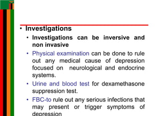 • Investigations
• Investigations can be inversive and
non invasive
• Physical examination can be done to rule
out any medical cause of depression
focused on neurological and endocrine
systems.
• Urine and blood test for dexamethasone
suppression test.
• FBC-to rule out any serious infections that
may present or trigger symptoms of
 