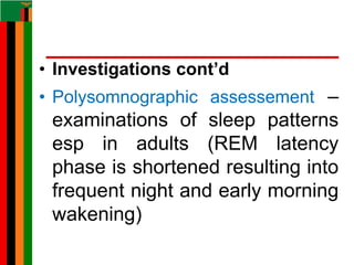• Investigations cont’d
• Polysomnographic assessement –
examinations of sleep patterns
esp in adults (REM latency
phase is shortened resulting into
frequent night and early morning
wakening)
 