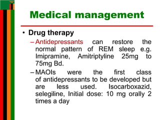 Medical management
• Drug therapy
– Antidepressants can restore the
normal pattern of REM sleep e.g.
Imipramine, Amitriptyline 25mg to
75mg Bd.
– MAOIs were the first class
of antidepressants to be developed but
are less used. Isocarboxazid,
selegiline, Initial dose: 10 mg orally 2
times a day
 