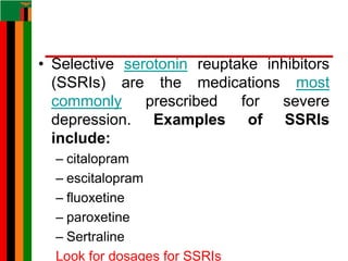 • Selective serotonin reuptake inhibitors
(SSRIs) are the medications most
commonly prescribed for severe
depression. Examples of SSRIs
include:
– citalopram
– escitalopram
– fluoxetine
– paroxetine
– Sertraline
Look for dosages for SSRIs
 