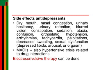 Side effects antidepressants
• Dry mouth, nasal congestion, urinary
hesitancy, urinary retention, blurred
vision, constipation, sedation, ataxia,
confusion, orthostatic hypotension,
arrhythmias, tachycardia, palpitations,
decreased sweating, sexual dysfunction
(depressed libido, arousal, or orgasm)
• MAOIs – also hypertensive crisis related
to drug interactions
Electroconvulsive therapy can be done
 