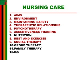 NURSING CARE
1. AIMS
2. ENVIRONMENT
3. MAINTAINING SAFETY
4. THERAPEUTIC RELATIONSHIP
5. PSYCHOTHERAPY
6. ASSERTIVENESS TRAINING
7. NUTRITION
8. REST AND EXERCISE
9. SOCIAL THERAPY
10.GROUP THERAPY
11.FAMILY THERAPY
12.IEC
 