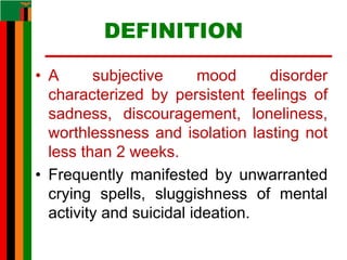 DEFINITION
• A subjective mood disorder
characterized by persistent feelings of
sadness, discouragement, loneliness,
worthlessness and isolation lasting not
less than 2 weeks.
• Frequently manifested by unwarranted
crying spells, sluggishness of mental
activity and suicidal ideation.
 