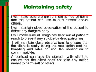 Maintaining safety
• I will make sure the environment is free of items
that the patient can use to hurt himself and/or
others.
• I will maintain close observation of the patient to
detect any dangers early.
• I will make sure all drugs are kept out of patients
reach to prevent any suicide by drug poisoning
• I will maintain close observations to ensure that
the client is really taking the medication and not
hoarding and later on use the medication to
commit suicide.
• A contract can also be signed with client to
ensure that the client does not take any action
meant to harm self or others.
 