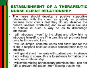 ESTABLISHMENT OF A THERAPEUTIC
NURSE CLIENT RELATIONSHIP
• The nurse should develop a positive supportive
relationship with the client as quickly as possible
because most clients feel they do not deserve the
nurse’s time(feel worthless) and so will make excuses
or behave in such a way so as to discourage
interaction.
• I will introduce myself to the client and allow him to
introduce himself to me if he can, this will promote trust
once he knows who I am.
• I will use simple, concrete words and allow time for the
client to respond because clients concentration may be
impaired.
• I will spend short moments with patient even in silence
if not willing to speak, this is to enhance formation of a
therapeutic relationship.
• I will avoid making unnecessary promises that I can not
fulfil to prevent the patient from loosing trust in me.
 