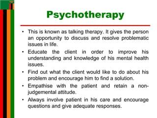 Psychotherapy
• This is known as talking therapy. It gives the person
an opportunity to discuss and resolve problematic
issues in life.
• Educate the client in order to improve his
understanding and knowledge of his mental health
issues.
• Find out what the client would like to do about his
problem and encourage him to find a solution.
• Empathise with the patient and retain a non-
judgemental attitude.
• Always involve patient in his care and encourage
questions and give adequate responses.
 