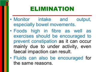 ELIMINATION
• Monitor intake and output,
especially bowel movements.
• Foods high in fibre as well as
exercises should be encouraged to
prevent constipation as it can occur
mainly due to under activity, even
faecal impaction can result.
• Fluids can also be encouraged for
the same reasons.
 
