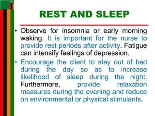 REST AND SLEEP
• Observe for insomnia or early morning
waking. It is important for the nurse to
provide rest periods after activity. Fatigue
can intensify feelings of depression.
• Encourage the client to stay out of bed
during the day so as to increase
likelihood of sleep during the night.
Furthermore, provide relaxation
measures during the evening and reduce
on environmental or physical stimulants.
 