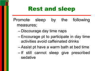 Rest and sleep
Promote sleep by the following
measures;
– Discourage day time naps
– Encourage pt to participate in day time
activities avoid caffeinated drinks
– Assist pt have a warm bath at bed time
– If still cannot sleep give prescribed
sedative
 