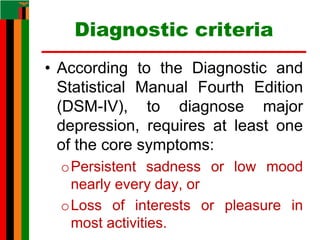 Diagnostic criteria
• According to the Diagnostic and
Statistical Manual Fourth Edition
(DSM-IV), to diagnose major
depression, requires at least one
of the core symptoms:
oPersistent sadness or low mood
nearly every day, or
oLoss of interests or pleasure in
most activities.
 