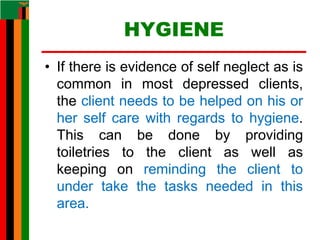 HYGIENE
• If there is evidence of self neglect as is
common in most depressed clients,
the client needs to be helped on his or
her self care with regards to hygiene.
This can be done by providing
toiletries to the client as well as
keeping on reminding the client to
under take the tasks needed in this
area.
 