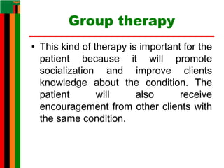 Group therapy
• This kind of therapy is important for the
patient because it will promote
socialization and improve clients
knowledge about the condition. The
patient will also receive
encouragement from other clients with
the same condition.
 