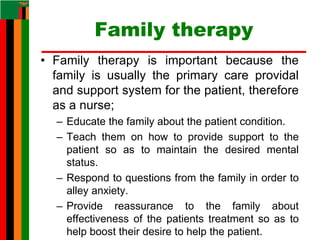 Family therapy
• Family therapy is important because the
family is usually the primary care providal
and support system for the patient, therefore
as a nurse;
– Educate the family about the patient condition.
– Teach them on how to provide support to the
patient so as to maintain the desired mental
status.
– Respond to questions from the family in order to
alley anxiety.
– Provide reassurance to the family about
effectiveness of the patients treatment so as to
help boost their desire to help the patient.
 