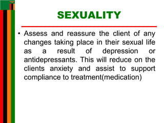 SEXUALITY
• Assess and reassure the client of any
changes taking place in their sexual life
as a result of depression or
antidepressants. This will reduce on the
clients anxiety and assist to support
compliance to treatment(medication)
 