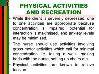 PHYSICAL ACTIVITIES
AND RECREATION
• While the client is severely depressed, one
to one activities are appropriate because
concentration is impaired, potential for
interaction is maximised, and anxiety levels
may be minimised.
• The nurse should use activities involving
gross motor activities which call for minimal
concentration i.e. taking a walk, making
beds with the nurse, setting up chairs etc.
• Physical activities are known to relieve
tension.
 