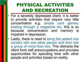 PHYSICAL ACTIVITIES
AND RECREATION
• For a severely depressed client, it is better
to provide activities that require very little
concentration e.g. simple card games;
looking through a magazine etc. this is so
because concentration and memory is
impaired in depression.
• Lastly, there is need to bring the patient into
contact with one other person and then into
a group of more than two. This distracts the
client from self preoccupations and provides
opportunities for spending time with other
people and activities based on reality.
 