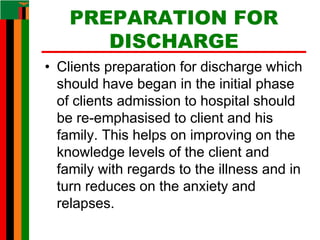 PREPARATION FOR
DISCHARGE
• Clients preparation for discharge which
should have began in the initial phase
of clients admission to hospital should
be re-emphasised to client and his
family. This helps on improving on the
knowledge levels of the client and
family with regards to the illness and in
turn reduces on the anxiety and
relapses.
 