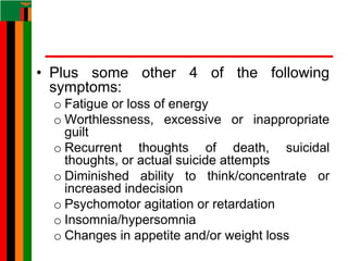 • Plus some other 4 of the following
symptoms:
o Fatigue or loss of energy
o Worthlessness, excessive or inappropriate
guilt
o Recurrent thoughts of death, suicidal
thoughts, or actual suicide attempts
o Diminished ability to think/concentrate or
increased indecision
o Psychomotor agitation or retardation
o Insomnia/hypersomnia
o Changes in appetite and/or weight loss
 