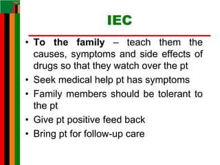 IEC
• To the family – teach them the
causes, symptoms and side effects of
drugs so that they watch over the pt
• Seek medical help pt has symptoms
• Family members should be tolerant to
the pt
• Give pt positive feed back
• Bring pt for follow-up care
 