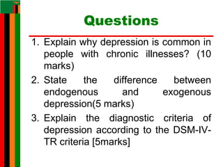 Questions
1. Explain why depression is common in
people with chronic illnesses? (10
marks)
2. State the difference between
endogenous and exogenous
depression(5 marks)
3. Explain the diagnostic criteria of
depression according to the DSM-IV-
TR criteria [5marks]
 