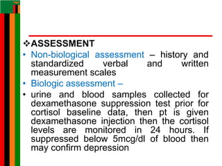 ASSESSMENT
• Non-biological assessment – history and
standardized verbal and written
measurement scales
• Biologic assessment –
• urine and blood samples collected for
dexamethasone suppression test prior for
cortisol baseline data, then pt is given
dexamethasone injection then the cortisol
levels are monitored in 24 hours. If
suppressed below 5mcg/dl of blood then
may confirm depression
 