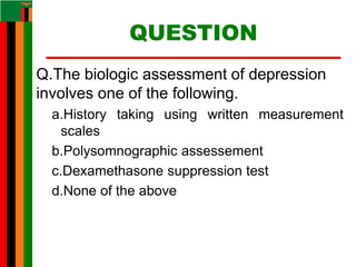 QUESTION
Q.The biologic assessment of depression
involves one of the following.
a.History taking using written measurement
scales
b.Polysomnographic assessement
c.Dexamethasone suppression test
d.None of the above
 