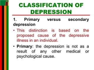 CLASSIFICATION OF
DEPRESSION
1. Primary versus secondary
depression
• This distinction is based on the
proposed cause of the depressive
illness in an individual.
• Primary: the depression is not as a
result of any other medical or
psychological cause.
 